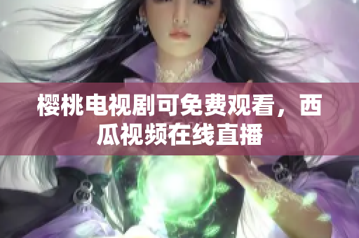 樱桃电视剧可免费观看，西瓜视频在线直播