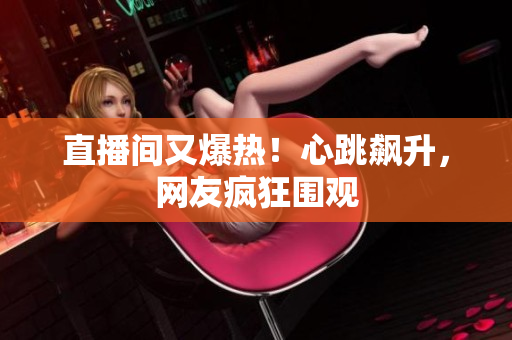 直播间又爆热！心跳飙升，网友疯狂围观