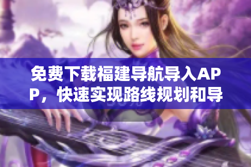 免费下载福建导航导入APP，快速实现路线规划和导航