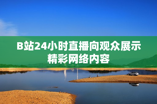 B站24小时直播向观众展示精彩网络内容