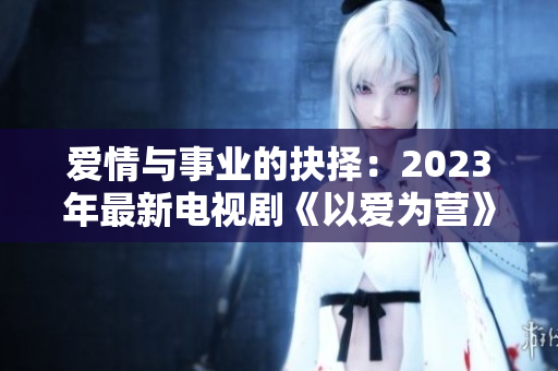 爱情与事业的抉择：2023年最新电视剧《以爱为营》免费完整观看