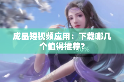 成品短视频应用：下载哪几个值得推荐？