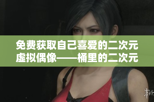 免费获取自己喜爱的二次元虚拟偶像——桶里的二次元角色！