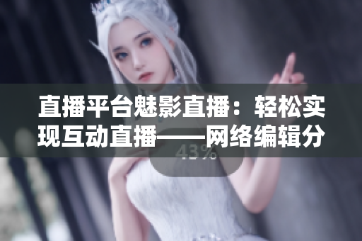 直播平台魅影直播：轻松实现互动直播——网络编辑分享