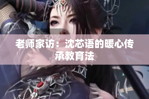 老师家访：沈芯语的暖心传承教育法