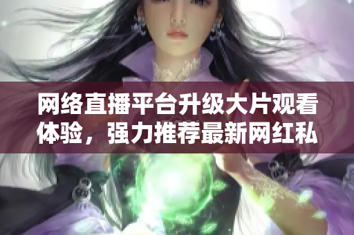 网络直播平台升级大片观看体验，强力推荐最新网红私下福利视频