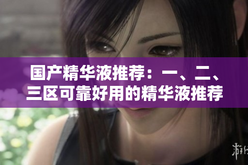 国产精华液推荐：一、二、三区可靠好用的精华液推荐
