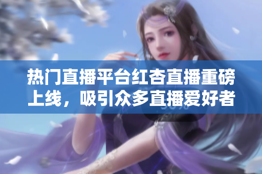 热门直播平台红杏直播重磅上线，吸引众多直播爱好者