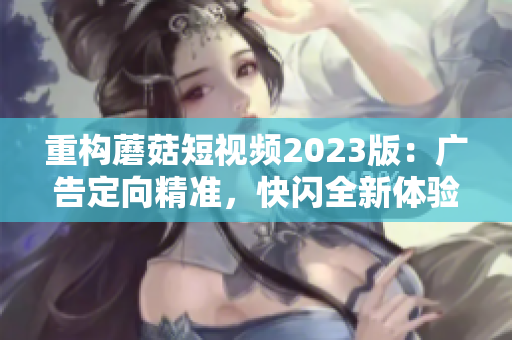 重构蘑菇短视频2023版：广告定向精准，快闪全新体验！