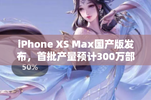 iPhone XS Max国产版发布，首批产量预计300万部