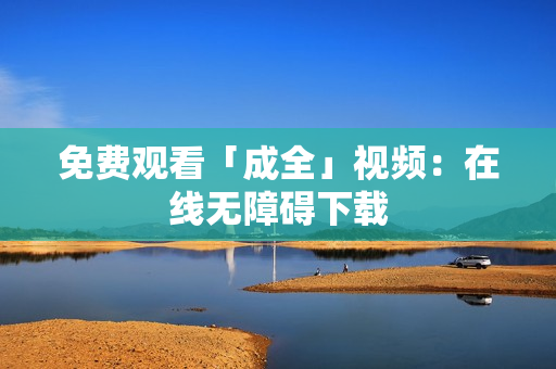 免费观看「成全」视频：在线无障碍下载