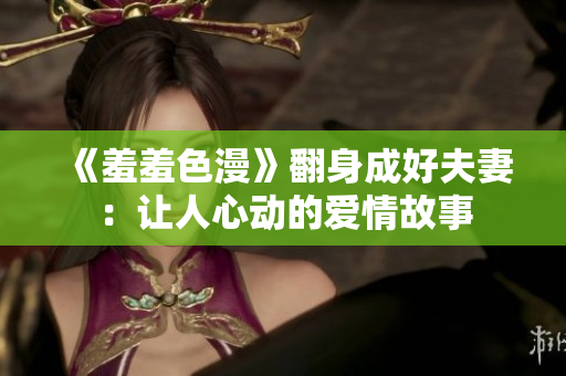 《羞羞色漫》翻身成好夫妻：让人心动的爱情故事