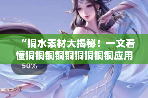 “铜水素材大揭秘！一文看懂铜铜铜铜铜铜铜铜铜应用”。