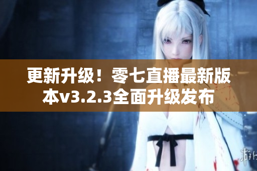 更新升级！零七直播最新版本v3.2.3全面升级发布