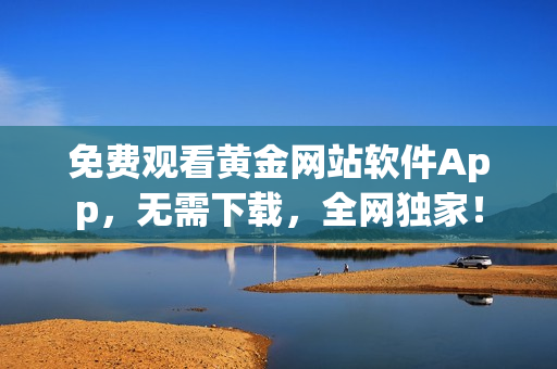免费观看黄金网站软件App，无需下载，全网独家！