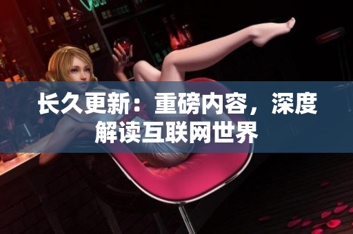 长久更新：重磅内容，深度解读互联网世界