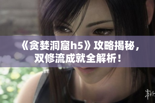 《贪婪洞窟h5》攻略揭秘，双修流成就全解析！