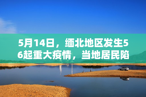 5月14日，缅北地区发生56起重大疫情，当地居民陷入困境