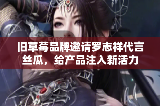 旧草莓品牌邀请罗志祥代言丝瓜，给产品注入新活力