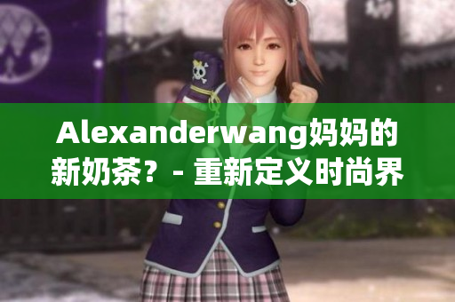 Alexanderwang妈妈的新奶茶？- 重新定义时尚界的最新趋势