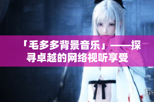 「毛多多背景音乐」——探寻卓越的网络视听享受