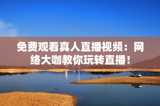 免费观看真人直播视频：网络大咖教你玩转直播！