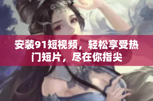 安装91短视频，轻松享受热门短片，尽在你指尖