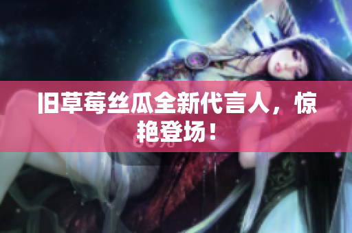 旧草莓丝瓜全新代言人，惊艳登场！