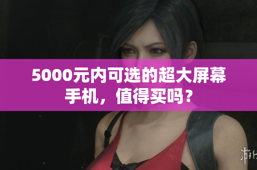 5000元内可选的超大屏幕手机，值得买吗？