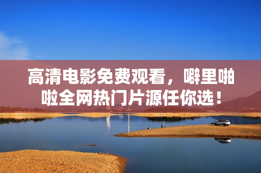 高清电影免费观看，噼里啪啦全网热门片源任你选！