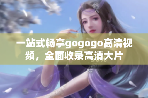 一站式畅享gogogo高清视频，全面收录高清大片