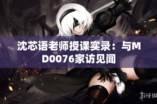 沈芯语老师授课实录：与MD0076家访见闻