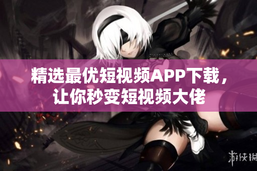精选最优短视频APP下载，让你秒变短视频大佬