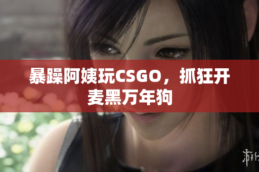 暴躁阿姨玩CSGO，抓狂开麦黑万年狗