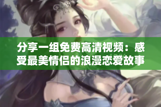 分享一组免费高清视频：感受最美情侣的浪漫恋爱故事！