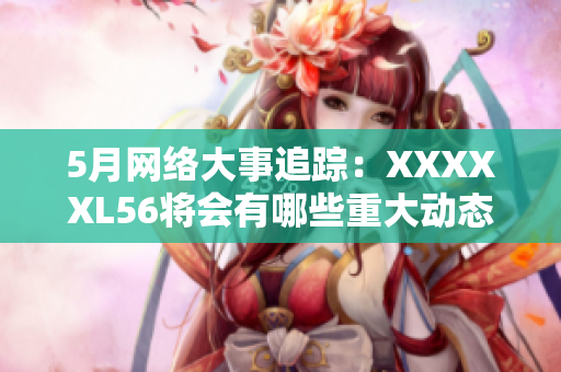 5月网络大事追踪：XXXXXL56将会有哪些重大动态