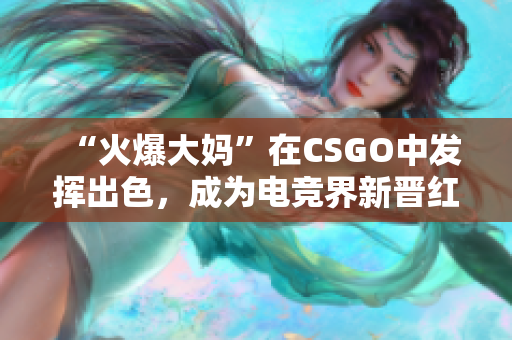“火爆大妈”在CSGO中发挥出色，成为电竞界新晋红人