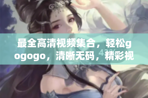 最全高清视频集合，轻松gogogo，清晰无码，精彩视觉盛宴