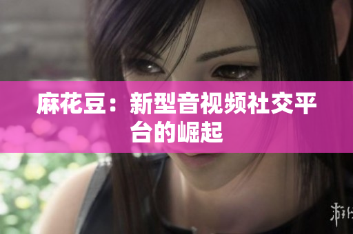 麻花豆：新型音视频社交平台的崛起