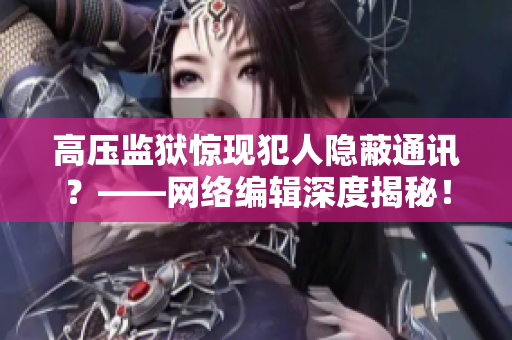 高压监狱惊现犯人隐蔽通讯？——网络编辑深度揭秘！