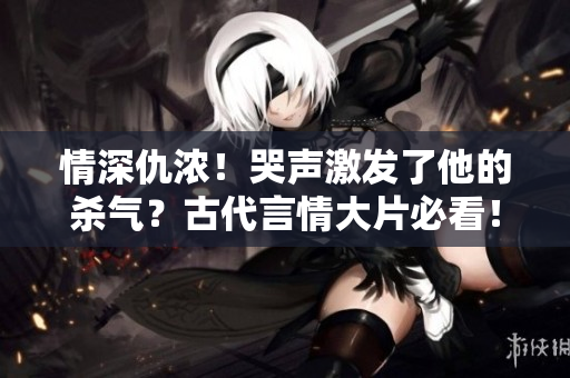 情深仇浓！哭声激发了他的杀气？古代言情大片必看！