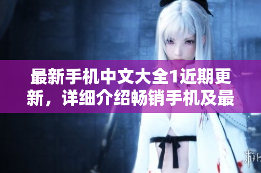 最新手机中文大全1近期更新，详细介绍畅销手机及最新技术