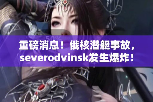 重磅消息！俄核潜艇事故，severodvinsk发生爆炸！