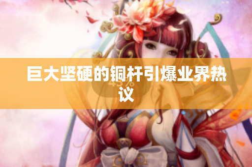 巨大坚硬的铜杆引爆业界热议