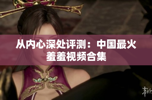 从内心深处评测：中国最火羞羞视频合集