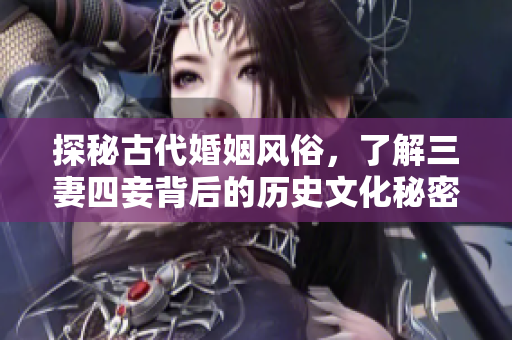 探秘古代婚姻风俗，了解三妻四妾背后的历史文化秘密