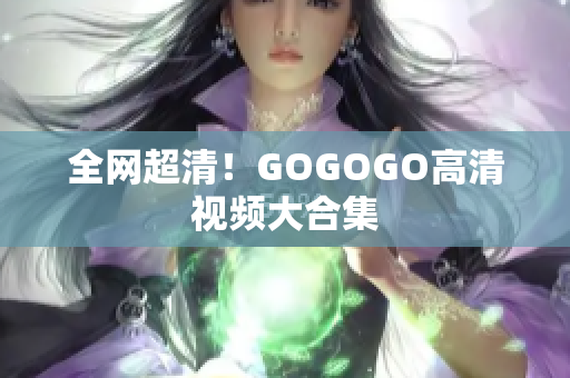 全网超清！GOGOGO高清视频大合集