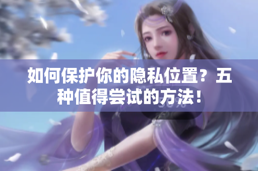 如何保护你的隐私位置？五种值得尝试的方法！