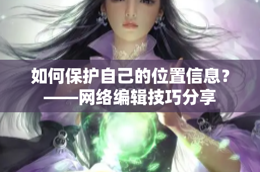 如何保护自己的位置信息？——网络编辑技巧分享