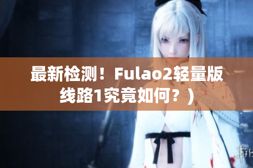 最新检测！Fulao2轻量版线路1究竟如何？)